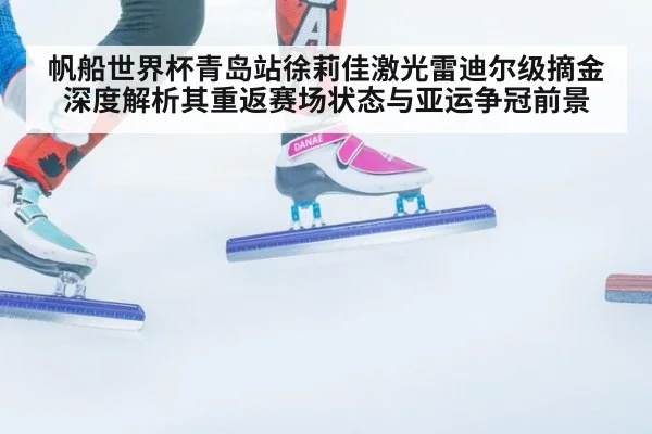 帆船世界杯青岛站徐莉佳激光雷迪尔级摘金 深度解析其重返赛场状态与亚运争冠前景