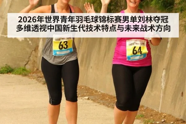 2026年世界青年羽毛球锦标赛男单刘林夺冠 多维透视中国新生代技术特点与未来战术方向