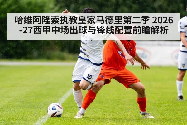 哈维阿隆索执教皇家马德里第二季 2026-27西甲中场出球与锋线配置前瞻解析