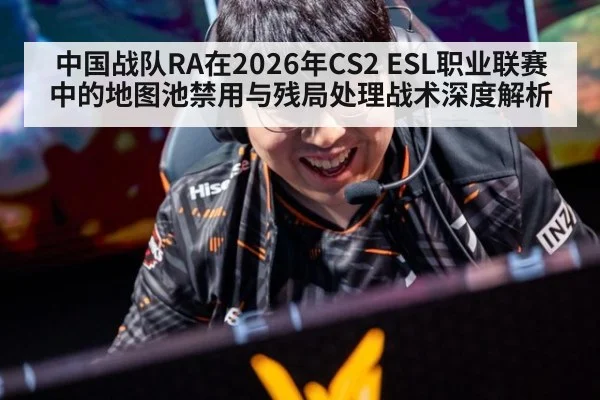 中国战队RA在2026年CS2 ESL职业联赛中的地图池禁用与残局处理战术深度解析