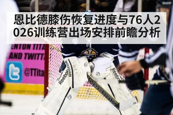 恩比德膝伤恢复进度与76人2026训练营出场安排前瞻分析