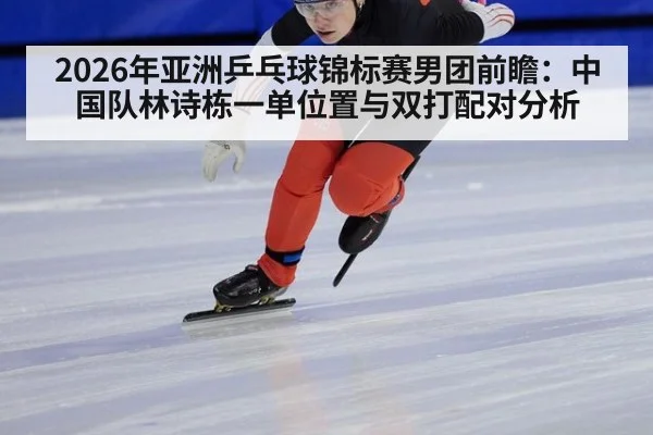 2026年亚洲乒乓球锦标赛男团前瞻：中国队林诗栋一单位置与双打配对分析